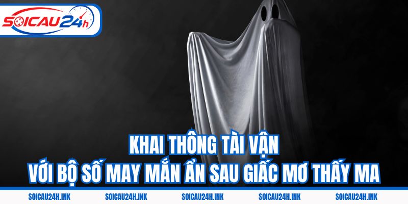 Khai thông tài vận với bộ số may mắn ẩn sau giấc mơ thấy ma